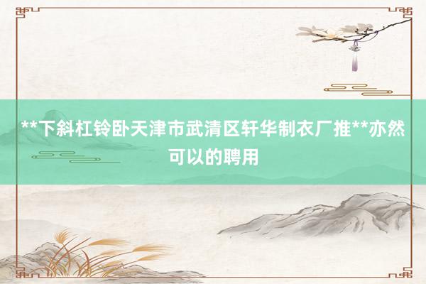**下斜杠铃卧天津市武清区轩华制衣厂推**亦然可以的聘用