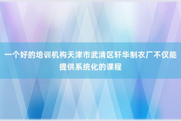 一个好的培训机构天津市武清区轩华制衣厂不仅能提供系统化的课程